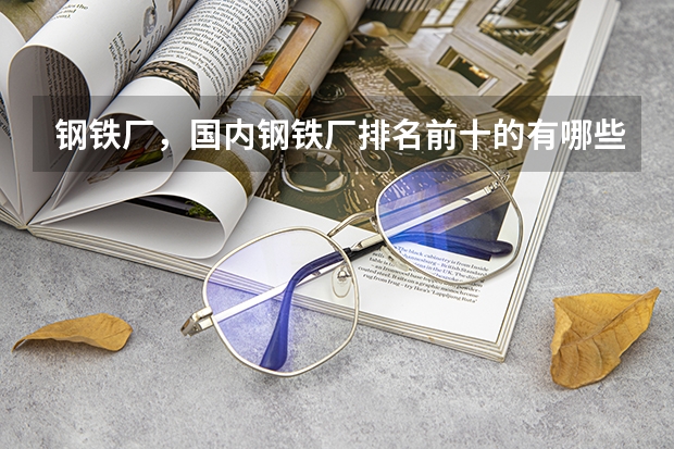 钢铁厂，国内钢铁厂排名前十的有哪些？规模实力？