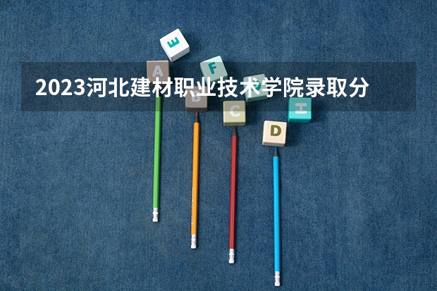 2023河北建材职业技术学院录取分数线 历年河北建材职业技术学院录取分数线